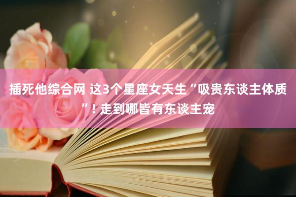 插死他综合网 这3个星座女天生“吸贵东谈主体质”! 走到哪皆有东谈主宠