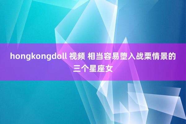 hongkongdoll 视频 相当容易堕入战栗情景的三个星座女