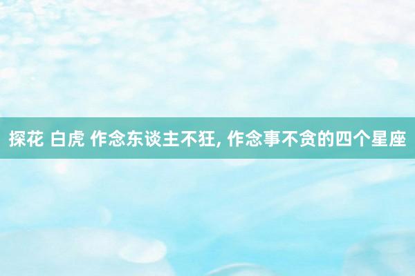 探花 白虎 作念东谈主不狂, 作念事不贪的四个星座