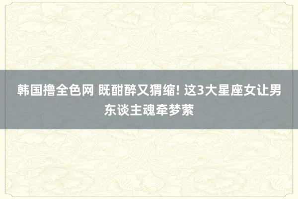 韩国撸全色网 既酣醉又猬缩! 这3大星座女让男东谈主魂牵梦萦