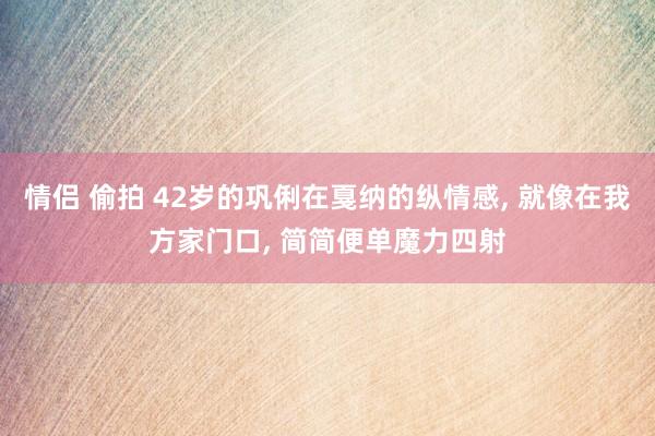 情侣 偷拍 42岁的巩俐在戛纳的纵情感, 就像在我方家门口, 简简便单魔力四射