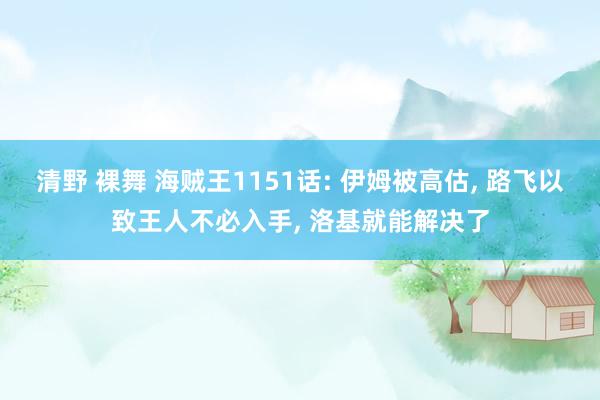 清野 裸舞 海贼王1151话: 伊姆被高估, 路飞以致王人不必入手, 洛基就能解决了
