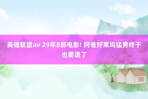 英雄联盟av 29年8部电影! 阿谁好莱坞猛男终于也要退了