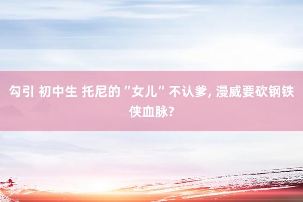 勾引 初中生 托尼的“女儿”不认爹, 漫威要砍钢铁侠血脉?