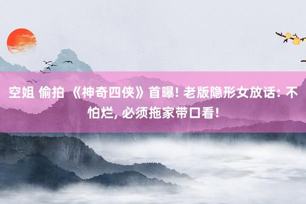 空姐 偷拍 《神奇四侠》首曝! 老版隐形女放话: 不怕烂, 必须拖家带口看!