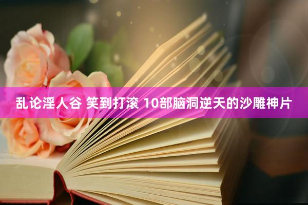 乱论淫人谷 笑到打滚 10部脑洞逆天的沙雕神片