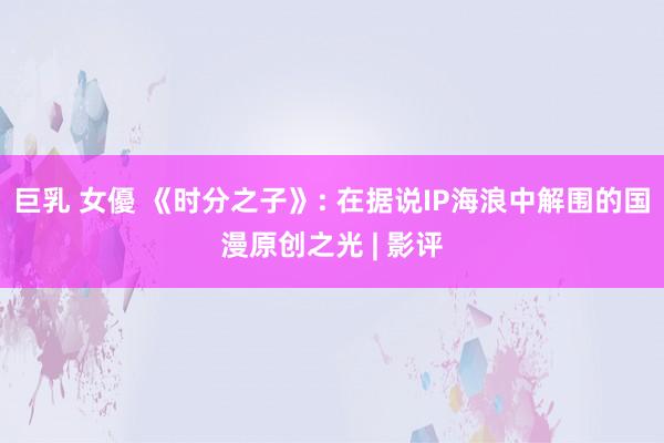 巨乳 女優 《时分之子》: 在据说IP海浪中解围的国漫原创之光 | 影评