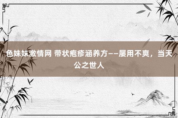 色妹妹激情网 带状疱疹涵养方——屡用不爽，当天公之世人