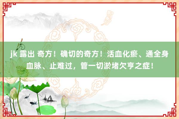 jk 露出 奇方！确切的奇方！活血化瘀、通全身血脉、止难过，管一切淤堵欠亨之症！