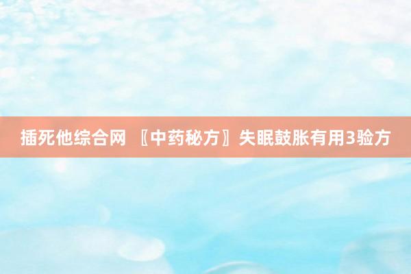 插死他综合网 〖中药秘方〗失眠鼓胀有用3验方