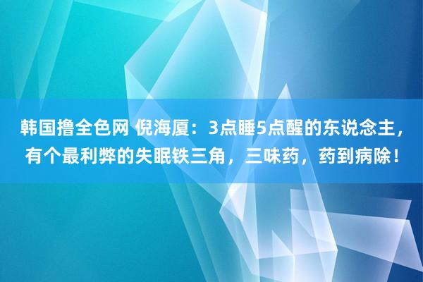 韩国撸全色网 倪海厦：3点睡5点醒的东说念主，有个最利弊的失眠铁三角，三味药，药到病除！