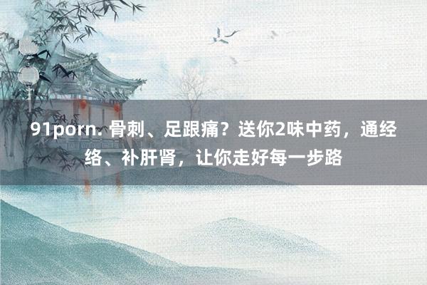 91porn. 骨刺、足跟痛？送你2味中药，通经络、补肝肾，让你走好每一步路