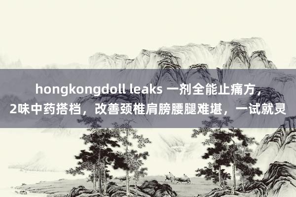 hongkongdoll leaks 一剂全能止痛方，2味中药搭档，改善颈椎肩膀腰腿难堪，一试就灵