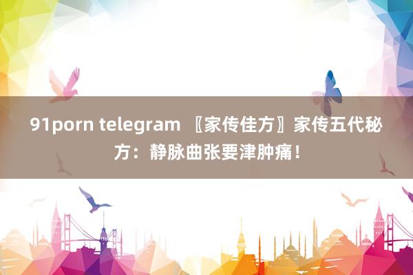 91porn telegram 〖家传佳方〗家传五代秘方：静脉曲张要津肿痛！