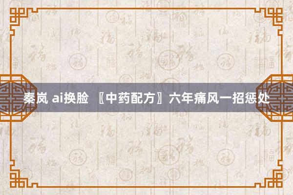 秦岚 ai换脸 〖中药配方〗六年痛风一招惩处