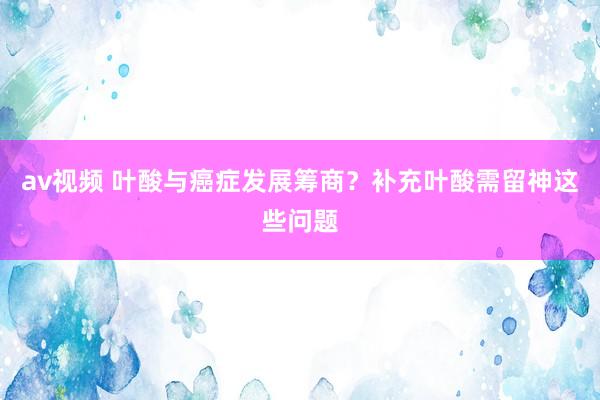 av视频 叶酸与癌症发展筹商？补充叶酸需留神这些问题