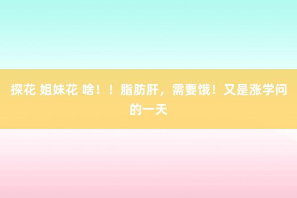 探花 姐妹花 啥！！脂肪肝，需要饿！又是涨学问的一天