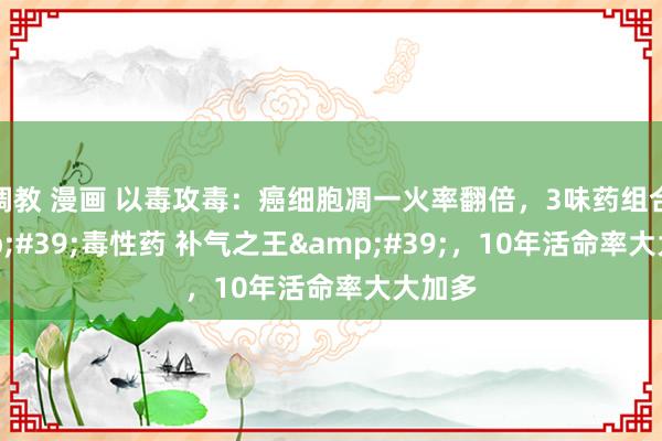 调教 漫画 以毒攻毒：癌细胞凋一火率翻倍，3味药组合&#39;毒性药 补气之王&#39;，10年活命率大大加多