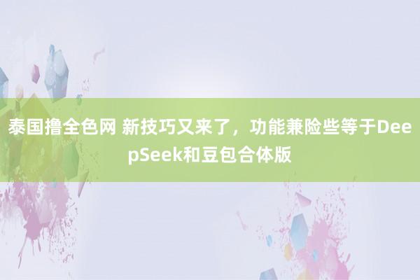 泰国撸全色网 新技巧又来了，功能兼险些等于DeepSeek和豆包合体版