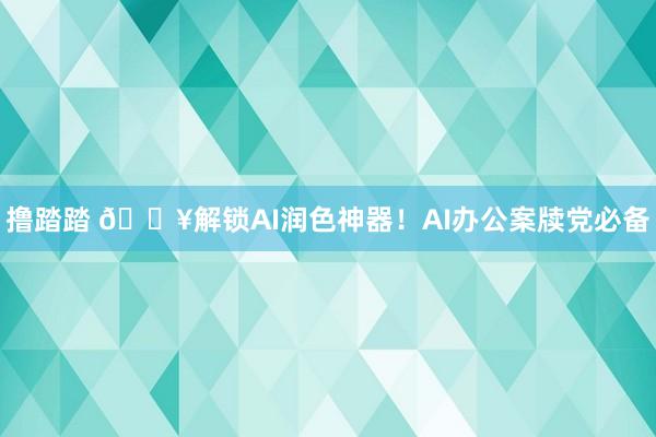 撸踏踏 💥解锁AI润色神器！AI办公案牍党必备