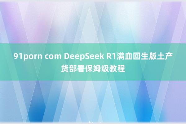 91porn com DeepSeek R1满血回生版土产货部署保姆级教程