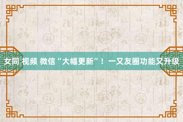 女同 视频 微信“大幅更新”！一又友圈功能又升级