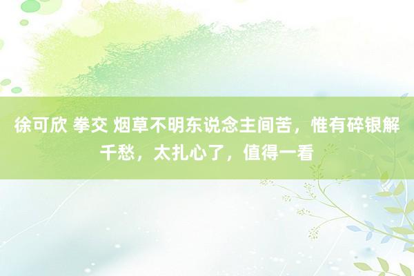 徐可欣 拳交 烟草不明东说念主间苦，惟有碎银解千愁，太扎心了，值得一看