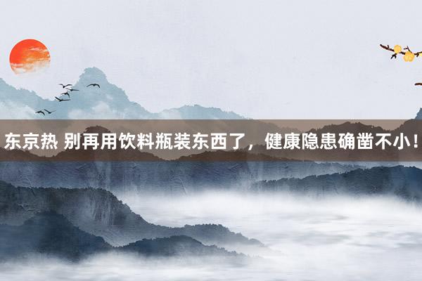 东京热 别再用饮料瓶装东西了，健康隐患确凿不小！