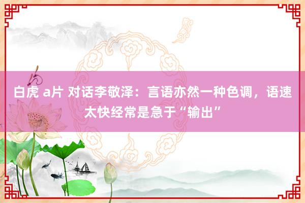 白虎 a片 对话李敬泽：言语亦然一种色调，语速太快经常是急于“输出”
