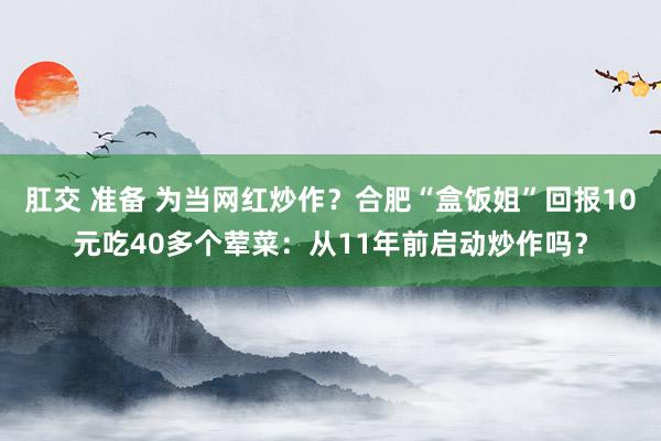 肛交 准备 为当网红炒作？合肥“盒饭姐”回报10元吃40多个荤菜：从11年前启动炒作吗？