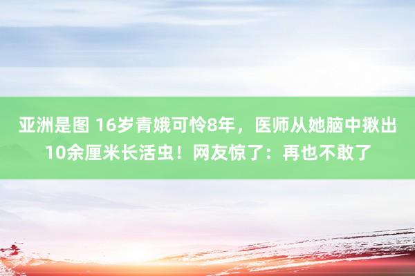 亚洲是图 16岁青娥可怜8年，医师从她脑中揪出10余厘米长活虫！网友惊了：再也不敢了
