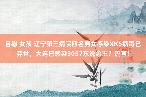 自慰 女孩 辽宁第三病院四名男女感染XK5病毒已弃世，大连已感染3057东说念主？流言！