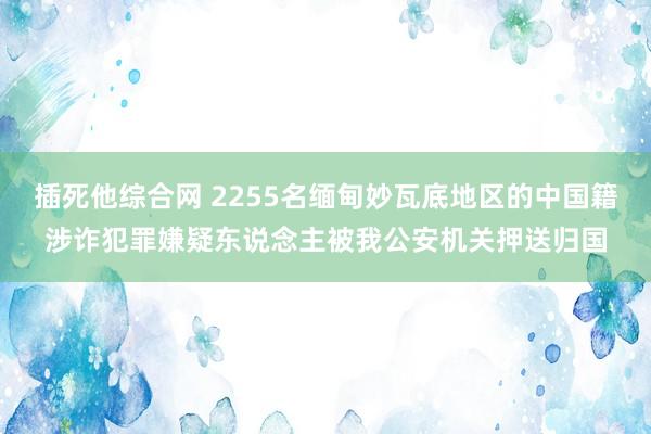 插死他综合网 2255名缅甸妙瓦底地区的中国籍涉诈犯罪嫌疑东说念主被我公安机关押送归国
