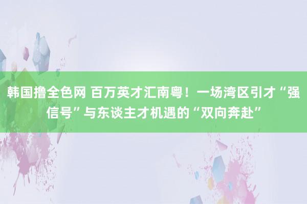 韩国撸全色网 百万英才汇南粤！一场湾区引才“强信号”与东谈主才机遇的“双向奔赴”