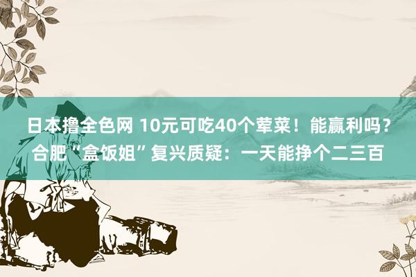 日本撸全色网 10元可吃40个荤菜！能赢利吗？合肥“盒饭姐”复兴质疑：一天能挣个二三百