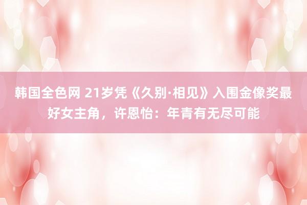 韩国全色网 21岁凭《久别·相见》入围金像奖最好女主角，许恩怡：年青有无尽可能