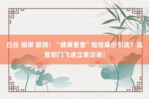 白丝 捆绑 跟踪：“健康普查”短信廉价引流？监管部门飞速立案访谒！