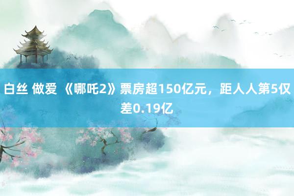 白丝 做爱 《哪吒2》票房超150亿元，距人人第5仅差0.19亿
