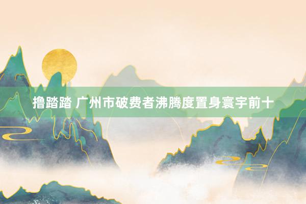 撸踏踏 广州市破费者沸腾度置身寰宇前十