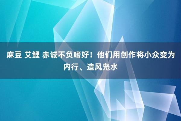 麻豆 艾鲤 赤诚不负嗜好！他们用创作将小众变为内行、造风凫水