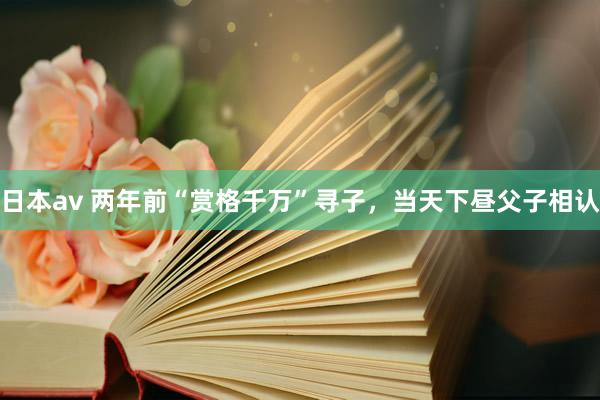 日本av 两年前“赏格千万”寻子，当天下昼父子相认