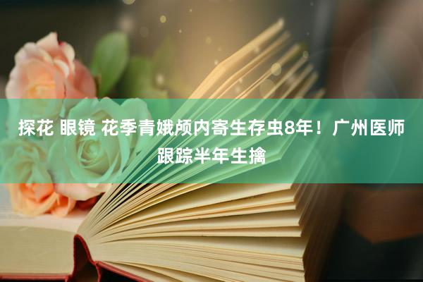 探花 眼镜 花季青娥颅内寄生存虫8年！广州医师跟踪半年生擒