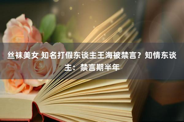 丝袜美女 知名打假东谈主王海被禁言？知情东谈主：禁言期半年