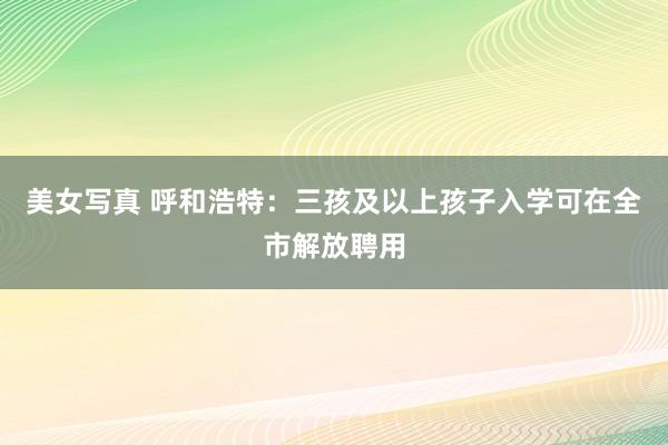 美女写真 呼和浩特：三孩及以上孩子入学可在全市解放聘用