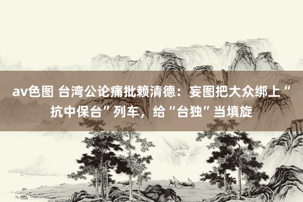 av色图 台湾公论痛批赖清德：妄图把大众绑上“抗中保台”列车，给“台独”当填旋